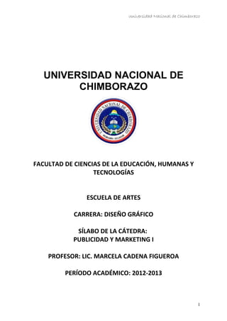 Universidad Nacional de Chimborazo
UNIVERSIDAD NACIONAL DE
CHIMBORAZO
FACULTAD DE CIENCIAS DE LA EDUCACIÓN, HUMANAS Y
TECNOLOGÍAS
ESCUELA DE ARTES
CARRERA: DISEÑO GRÁFICO
SÍLABO DE LA CÁTEDRA:
PUBLICIDAD Y MARKETING I
PROFESOR: LIC. MARCELA CADENA FIGUEROA
PERÍODO ACADÉMICO: 2012-2013
1
 
