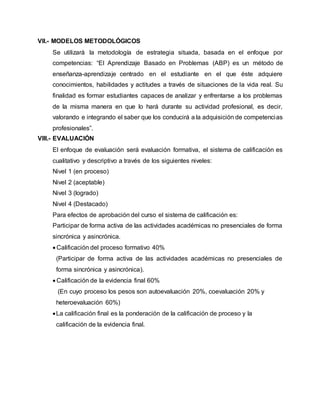 VII.- MODELOS METODOLÓGICOS
Se utilizará la metodología de estrategia situada, basada en el enfoque por
competencias: “El Aprendizaje Basado en Problemas (ABP) es un método de
enseñanza-aprendizaje centrado en el estudiante en el que éste adquiere
conocimientos, habilidades y actitudes a través de situaciones de la vida real. Su
finalidad es formar estudiantes capaces de analizar y enfrentarse a los problemas
de la misma manera en que lo hará durante su actividad profesional, es decir,
valorando e integrando el saber que los conducirá a la adquisición de competencias
profesionales”.
VIII.- EVALUACIÓN
El enfoque de evaluación será evaluación formativa, el sistema de calificación es
cualitativo y descriptivo a través de los siguientes niveles:
Nivel 1 (en proceso)
Nivel 2 (aceptable)
Nivel 3 (logrado)
Nivel 4 (Destacado)
Para efectos de aprobación del curso el sistema de calificación es:
Participar de forma activa de las actividades académicas no presenciales de forma
sincrónica y asincrónica.
 Calificación del proceso formativo 40%
(Participar de forma activa de las actividades académicas no presenciales de
forma sincrónica y asincrónica).
 Calificación de la evidencia final 60%
(En cuyo proceso los pesos son autoevaluación 20%, coevaluación 20% y
heteroevaluación 60%)
La calificación final es la ponderación de la calificación de proceso y la
calificación de la evidencia final.
 