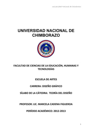 Universidad Nacional de Chimborazo
UNIVERSIDAD NACIONAL DE
CHIMBORAZO
FACULTAD DE CIENCIAS DE LA EDUCACIÓN, HUMANAS Y
TECNOLOGÍAS
ESCUELA DE ARTES
CARRERA: DISEÑO GRÁFICO
SÍLABO DE LA CÁTEDRA: TEORÍA DEL DISEÑO
PROFESOR: LIC. MARCELA CADENA FIGUEROA
PERÍODO ACADÉMICO: 2012-2013
1
 