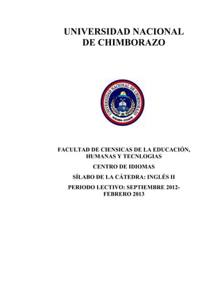 UNIVERSIDAD NACIONAL
DE CHIMBORAZO
FACULTAD DE CIENSICAS DE LA EDUCACIÓN,
HUMANAS Y TECNLOGIAS
CENTRO DE IDIOMAS
SÍLABO DE LA CÁTEDRA: INGLÉS II
PERIODO LECTIVO: SEPTIEMBRE 2012-
FEBRERO 2013
 