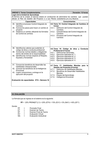 IESTP CIBERTEC 5
UNIDAD 5. Temas Complementarios Duración: 12 horas
Logro de la Unidad de Aprendizaje
Al término de la unidad, el alumno estará en condiciones de administrar los cambios que puedan
afectar al Plan de Gestión del Proyecto o a sus Planes subsidiarios y/o a su Alcance.
Capacidades Conocimientos
35. Identifica el proceso Control Integrado de
Cambios
36. Conoce los pasos para hacer un cambio al
proyecto
37. Gestiona un cambio utilizando los formatos
de Control de cambios
4.5. Tema 15: Control Integrado de Cambios (4
horas)
4.5.1. Definición del Control Integrado de
Cambios.
4.5.2. Características del Control Integrado de
Cambios.
4.5.3. Procesos del Control Integrado de
Cambios
38. Identifica los valores que sustentan el
código de ética y conducta profesional
39. Conoce las normas ideales y obligatorias
dentro del ámbito de la responsabilidad
40. Identifica las normas respecto al Respeto,
Equidad y Honestidad
4.6. Tema 16: Código de ética y Conducta
Profesional (4 horas)
4.6.1. Definiciones Generales.
4.6.2. Ejercicios Aplicados N° 1.
4.6.3. Ejercicios Aplicados N° 2.
4.6.4. Ejercicios Aplicados N° 3.
4.6.5. Ejercicios Aplicados N° 4.
41. Conoce los beneficios de desarrollar las
habilidades interpersonales
42. Conocer los beneficios de la Inteligencia
Emocional
43. Lograr compromisos y entrega en la
ejecución del proyecto
Evaluación de capacidades: ET4 – Semana 16
4.7. Tema 17: Habilidades Blandas para la
Gestión de Proyectos (4 horas)
4.7.1. Definición de Habilidades Blandas.
4.7.2. Beneficios de Desarrollar Habilidades
Blandas.
4.7.3. Etapas del Aprendizaje.
4.7.4. Inteligencia Emocional
VII. EVALUACIÓN
La fórmula que se ingresa en el sistema es la siguiente:
PF = 20% PROM(ET,2,1) + 20% (ET4) + 10% (EV1) + 5% (NA1) + 45% (EF1)
Donde:
PF = Promedio Final
ET = Examen de Teoría
EF = Examen Final de Teoría
EV = Evaluación Virtual
NA = Evaluación Actitudinal
 
