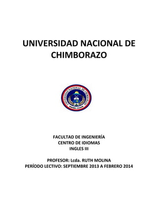 UNIVERSIDAD NACIONAL DE
CHIMBORAZO

FACULTAD DE INGENIERÍA
CENTRO DE IDIOMAS
INGLES III
PROFESOR: Lcda. RUTH MOLINA
PERÍODO LECTIVO: SEPTIEMBRE 2013 A FEBRERO 2014

 