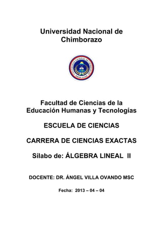 Universidad Nacional de
Chimborazo
Facultad de Ciencias de la
Educación Humanas y Tecnologías
ESCUELA DE CIENCIAS
CARRERA DE CIENCIAS EXACTAS
Sílabo de: ÁLGEBRA LINEAL II
DOCENTE: DR. ÁNGEL VILLA OVANDO MSC
Fecha: 2013 – 04 – 04
 