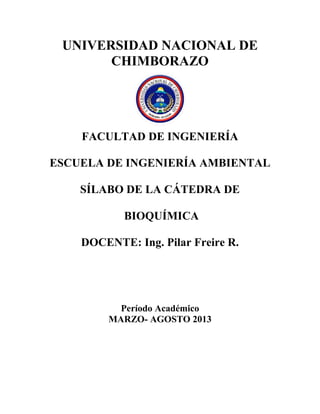 UNIVERSIDAD NACIONAL DE
CHIMBORAZO
FACULTAD DE INGENIERÍA
ESCUELA DE INGENIERÍA AMBIENTAL
SÍLABO DE LA CÁTEDRA DE
BIOQUÍMICA
DOCENTE: Ing. Pilar Freire R.
Período Académico
MARZO- AGOSTO 2013
 