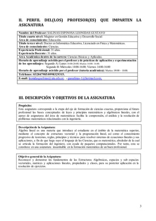3
II. PERFIL DEL(LOS) PROFESOR(ES) QUE IMPARTEN LA
ASIGNATURA
Nombre del Profesor: SALINAS ESPINOSA LEONIDAS GUSTAVO
Título cuarto nivel: Magister en Gestión Educativa y Desarrollo Social
Área de conocimiento: Educación.
Título tercer nivel: Doctor en Informática Educativa, Licenciado en Física y Matemáticas.
Área de conocimiento: Ciencias.
Experiencia Profesional: 31 años.
Experiencia Docente: 31 años.
Área Académica dentro de la carrera: Ciencias Básicas y Aplicadas.
Horario de aprendizaje asistido por el profesor y de prácticas de aplicación y experimentación
de los aprendizajes: Segundo A: Lunes 18:00-20:00; Martes 14:00- 16:00.
Segundo B: Miércoles 14:00-16:00; Viernes 14:00-16:00
Horario de aprendizaje asistido por el profesor (tutoría académica): Martes: 09:00 – 10:00.
Teléfonos: 032847985/0998329315.
E-mail: leonidasgsalinas@uta.edu.ec. : gussalinas-1@hotmail.com,
III. DESCRIPCIÓN Y OBJETIVOS DE LA ASIGNATURA
Objetivo general de la Asignatura:
Reconocer y demostrar los fundamentos de las Estructuras Algebraicas, espacios y sub espacios
vectoriales, matrices y aplicaciones lineales, propiedades y clases, para su posterior aplicación en la
resolución de ejercicios.
Descripción de la Asignatura:
Algebra lineal es una materia que introduce al estudiante en el ámbito de la matemática superior,
mediante el concepto de estructura vectorial y la programación lineal, así como el conocimiento
progresivo de teoremas, reglas, principios y técnicas para resolver sistemas de ecuaciones lineales y sus
aplicaciones, a fin de que haga suyo el lenguaje de las Ciencias, que es matemática, alrededor de la cual
se articula la formación del ingeniero, con ayuda de paquetes computacionales. Por tanto, esta se
constituye en una asignatura insustituible en la formación matemática de un buen profesional.
Propósito:
Esta asignatura corresponde a la etapa del eje de formación de ciencias exactas, proporciona al futuro
profesional las bases conceptuales de leyes y principios matemáticos y algebraicos lineales, con el
apoyo de asignaturas del área de matemáticas facilita la comprensión, el análisis y la resolución de
problemas matemáticos relacionados con la ingeniería.
 