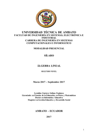 1
UNIVERSIDAD TÉCNICA DE AMBATO
FACULTAD DE INGENIERÍA EN SISTEMAS, ELECTRÓNICA E
INDUSTRIAL
CARRERA DE INGENIERÍA EN SISTEMAS
COMPUTACIONALES E INFORMÁTICO
MODALIDAD PRESENCIAL
SÍLABO
ÁLGEBRA LINEAL
SEGUNDO NIVEL
Marzo 2017 – Septiembre 2017
Leonidas Gustavo Salinas Espinosa
Licenciado en Ciencias de la Educación en Física y Matemáticas
Doctor en Informática Educativa
Magister en Gestión Educativa y Desarrollo Social
AMBATO – ECUADOR
2017
 