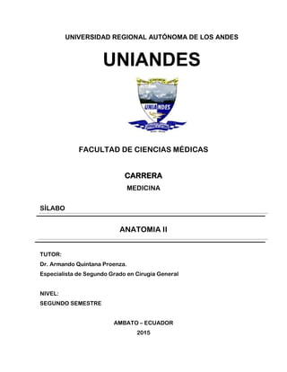 UNIVERSIDAD REGIONAL AUTÓNOMA DE LOS ANDES
UNIANDES
FACULTAD DE CIENCIAS MÉDICAS
CARRERA
MEDICINA
SÍLABO
ANATOMIA II
TUTOR:
Dr. Armando Quintana Proenza.
Especialista de Segundo Grado en Cirugía General
NIVEL:
SEGUNDO SEMESTRE
AMBATO – ECUADOR
2015
 