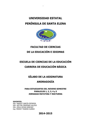 UNIVERSIDAD PENÍNSULA DE SANTA ELENA 
Carrera de Educación Básica 
UNIVERSIDAD ESTATAL 
PENÍNSULA DE SANTA ELENA 
FACULTAD DE CIENCIAS 
DE LA EDUCACIÓN E IDIOMAS 
ESCUELA DE CIENCIAS DE LA EDUCACIÓN 
CARRERA DE EDUCACIÓN BÁSICA 
SÍLABO DE LA ASIGNATURA 
ANDRAGOGÍA 
PARA ESTUDIANTES DEL NOVENO SEMESTRE 
PARALELOS 1, 2, 3, 4 y 5 
JORNADAS MATUTINA Y NOCTURNA 
DOCENTES: 
MSc. MARGOT GARCÍA ESPINOZA 
MSc. HÉCTOR CÁRDENAS VALLEJO 
MSc. ZOILA OCHOA SÁNCHEZ 
Esp. FREDDY TIGRERO SUÁREZ 
2014-2015 
 