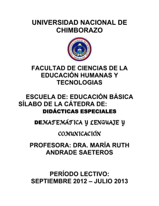 UNIVERSIDAD NACIONAL DE
CHIMBORAZO
FACULTAD DE CIENCIAS DE LA
EDUCACIÓN HUMANAS Y
TECNOLOGIAS
ESCUELA DE: EDUCACIÓN BÁSICA
SÍLABO DE LA CÁTEDRA DE:
DIDÁCTICAS ESPECIALES
DEMATEMÁTICA Y LENGUAJE Y
COMUNICACIÓN
PROFESORA: DRA. MARÍA RUTH
ANDRADE SAETEROS
PERÍODO LECTIVO:
SEPTIEMBRE 2012 – JULIO 2013
 