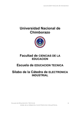 Universidad Nacional de Chimborazo




          Universidad Nacional de
                Chimborazo




          Facultad de CIENCIAS DE LA
                         EDUCACION

      Escuela de EDUCACION TECNICA

Sílabo de la Cátedra de ELECTRONICA
                         INDUSTRIAL




Escuela de EDUCACION TECNICA                                            1
            Sílabo de la Cátedra De ELECTRONICA INDUSTRIAL
 