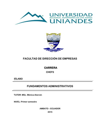 FACULTAD DE DIRECCIÓN DE EMPRESAS
CARRERA
CHEFS
SÍLABO
FUNDAMENTOS ADMINISTRATIVOS
TUTOR: MSc. Mónica Alarcón
NIVEL: Primer semestre
AMBATO – ECUADOR
2015
 