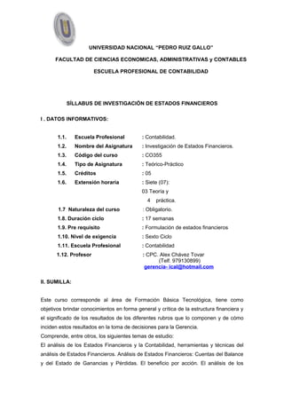 UNIVERSIDAD NACIONAL “PEDRO RUIZ GALLO” 
FACULTAD DE CIENCIAS ECONOMICAS, ADMINISTRATIVAS y CONTABLES 
ESCUELA PROFESIONAL DE CONTABILIDAD 
SÍLLABUS DE INVESTIGACIÓN DE ESTADOS FINANCIEROS 
I . DATOS INFORMATIVOS: 
1.1. Escuela Profesional : Contabilidad. 
1.2. Nombre del Asignatura : Investigación de Estados Financieros. 
1.3. Código del curso : CO355 
1.4. Tipo de Asignatura : Teórico-Práctico 
1.5. Créditos : 05 
1.6. Extensión horaria : Siete (07): 
03 Teoría y 
4 práctica. 
1.7 Naturaleza del curso : Obligatorio. 
1.8. Duración ciclo : 17 semanas 
1.9. Pre requisito : Formulación de estados financieros 
1.10. Nivel de exigencia : Sexto Ciclo 
1.11. Escuela Profesional : Contabilidad 
1.12. Profesor : CPC. Alex Chávez Tovar 
(Telf. 979130899) 
gerencia- ical@hotmail.com 
II. SUMILLA: 
Este curso corresponde al área de Formación Básica Tecnológica, tiene como 
objetivos brindar conocimientos en forma general y crítica de la estructura financiera y 
el significado de los resultados de los diferentes rubros que lo componen y de cómo 
inciden estos resultados en la toma de decisiones para la Gerencia. 
Comprende, entre otros, los siguientes temas de estudio: 
El análisis de los Estados Financieros y la Contabilidad, herramientas y técnicas del 
análisis de Estados Financieros. Análisis de Estados Financieros: Cuentas del Balance 
y del Estado de Ganancias y Pérdidas. El beneficio por acción. El análisis de los 
 