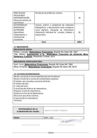 UNACH
PRÁCTICAS DE
APLICACIÓN Y
EXPERIMENTACIÓN
(Diversos entornos de
aprendizaje)
Resolución de problemas, talleres.
30
ACTIVIDADES DE
APRENDIZAJE
AUTÓNOMO
(Aprendizaje
independiente e
individual del
estudiante)
Lectura, análisis y compresión de materiales
bibliográficos y documentales tanto analógicos
como digitales, búsqueda de información,
elaboración individual de ensayos, trabajos y
exposiciones.
30
Total 100%
11. BIBLIOGRAFÍA
BIBLIOGRAFÍA BÁSICA:
Portus, Lincoyán. Matemáticas Financieras. Bogotá: Mc Graw Hill, 1997
Villa, Marlon. Solucionario a la Matemática Financiera de Armando Mora
Zambrano 3 edición. Riobamba, Editext, 2015
BIBLIOGRAFÍA COMPLEMENTARIA:
Ayres, Frank. Matemáticas Financieras. Bogotá: Mc Graw Hill, 1992
Mora, Armando. Matemáticas Financieras. Bogotá: Mc Graw Hill, 2010
12. LECTURAS RECOMENDADAS
Misión y Visión de la Universidad Nacional de Chimborazo
Misión y Visión de la carrera de Contabilidad y Auditoría
El hombre que calculaba, una mente Brillante
El número de Dios.
El señor del Cero.
El asesinato del profesor de matemáticas
Póngame un kilo de matemáticas.
Donald en el País de las Matemáticas
Alicia en el país de los números.
El paraíso de las matemáticas.
Tío Petrus
RESPONSABLE/S DE LA
ELABORACIÓN DEL SÍLABO:
Ingrese su nombre completo
FECHA: ABRIL 2015
……………………………….… ……………………………….
 