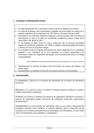 UNACH
7. ACUERDOS Y COMPROMISOS ÉTICOS
 Se exige puntualidad. No se permitirá el ingreso de los estudiantes con retraso.
 La copia de exámenes será severamente castigada inclusive puede ser motivo de la
perdida automática de la asignatura. Art. 207 literal g. Sanciones (b) de la LOES.
 El Respeto en las relaciones docente-estudiante y alumno-alumno será la norma de la
participación en clase y en todas las actividades académicas, dentro o fuera de la
universidad.. Art. 86 de la LOES
 En los trabajos se debe incluir las citas y referencias de los autores consultados
(según las normativas aceptadas, v.g. APA). Un plagio evidenciado puede dar motivo
a valorar con cero el respectivo trabajo.
 Si se detecta la poca o ninguna participación de algún integrante en las actividades
grupales, y sus miembros no lo han reportado, se asumirá complicidad y se
sancionará a todos los integrantes del equipo, con la valoración de cero en el trabajo
correspondiente.
Fuente:COMISION DE EVALUACIÓN INTERNA, Manual para la organización del Currículo. Junio 2011
 Eventualmente se permite el ingreso hasta 10 minutos de retraso por motivos de
fuerza mayor
 Eventualmente se cambiará la fecha de un examen prevista con anterioridad
8. METODOLOGÍA
La metodología a aplicarse en el proceso de aprendizaje de la materia de matemática
Financiera:
MÉTODOS: En el aula de clases se utilizará el método inductivo, deductivo, analítico,
sintético, descriptivo y explicativo.
TÈCNICAS; Las técnicas a utilizarse son técnicas de aprendizaje individual ( resumen); y,
técnicas de aprendizaje grupal (resolución de problemas, deducción, exposiciones,
comparaciones).
HERRAMIENTAS: Las herramientas de aprendizaje serán las que estén a disposición del
estudiante (internet, libros, folletos), el material didáctico para la exposición de los
resultados se lo realizará utilizando recursos tecnológicos y/o informáticos. El aula virtual
como una herramienta para completar su aprendizaje.
 