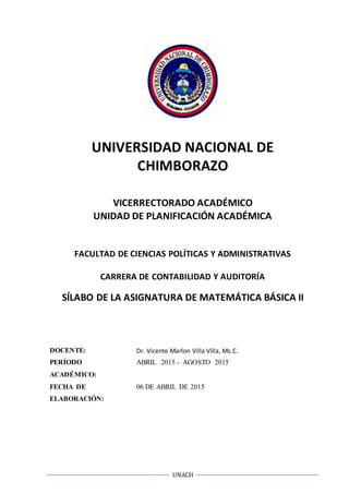 UNACH
UNIVERSIDAD NACIONAL DE
CHIMBORAZO
VICERRECTORADO ACADÉMICO
UNIDAD DE PLANIFICACIÓN ACADÉMICA
FACULTAD DE CIENCIAS POLÍTICAS Y ADMINISTRATIVAS
CARRERA DE CONTABILIDAD Y AUDITORÍA
SÍLABO DE LA ASIGNATURA DE MATEMÁTICA BÁSICA II
DOCENTE: Dr. Vicente Marlon Villa Villa, Ms.C.
PERÍODO
ACADÉMICO:
ABRIL 2015 - AGOSTO 2015
FECHA DE
ELABORACIÓN:
06 DE ABRIL DE 2015
 