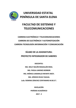 UNIVERSIDAD ESTATAL
PENÍNSULA DE SANTA ELENA
FACULTAD DE SISTEMAS Y
TELECOMUNICACIONES
CARRERA ELECTRÓNICA Y TELECOMUNICACIONES
CARRERA DE ELECTRÓNICA Y AUTOMOTIZACIÓN
CARRERA TECNOLOGÍA INFORMACIÓN Y COMUNICACIÓN
SÍLABO DE LA ASIGNATURA:
PROYECTO INTEGRADOR DE SABERES
DOCENTES:
ING. NELLY BALÓN MAGALLÁN MSIA.
ING. PAOLA LIMONES BORBOR
ING. MÓNICA JARAMILLO INFANTE MGTI.
ING. GÉNESIS RIVAS YAGUAL
Lcda. ROMINA SÁNCHEZ CENTANARO M.M.D.T.
NIVELACIÓN
PERÍODO ACADÉMICO
2017 - 2
 