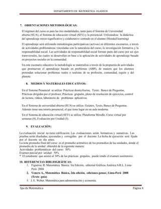 DEPARTAMENTO DE MATEMÁTICA -ULADECH




7. ORIENTACIONES METODOLÓGICAS:

  El régimen del curso es para las tres modalidades, tanto para el Sistema de Universidad
  abierta (SUA), el Sistema de educación virtual (SEV) y la presencial. Utilizándose la didáctica
  del aprendizaje mixto-significativo y colaborativo centrado en el alumno (blended learrning)
  El aprendizaje será utilizando metodologías participativas (activas) en diferentes escenarios, a través
  de actividades problemáticas vinculadas con la naturaleza del curso, la investigación formativa y la
  responsabilidad social. Las actividades de responsabilidad social forman parte del curso por ser ejes
  transversales, las cuales se desarrollan en base a la aplicación de actividades de aprendizaje basado
  en proyectos sociales en la comunidad.
  En este escenario educativo la metodología se materializa a través de la propuesta de actividades
  que promuevan el aprendizaje basado en problemas (ABP), de manera que los alumnos
  pretendan solucionar problemas reales o realistas de su profesión, comunidad, región y del
  planeta.

     8. MEDIOS Y MATERIALES EDUCATIVOS:

  En el Sistema Presencial se utiliza: Prácticas domiciliarias, Texto, Banco de Preguntas,
  Prácticas dirigidas por el profesor, Prácticas grupales, pleno de resolución de ejercicios, control
  de lectura, vídeos, laboratorio de problemas aplicativos.

  En el Sistema de universidad abierta (SUA) se utiliza: Guíatex, Texto, Banco de Preguntas.
  Además tiene una tutoría presencial, el que tiene lugar en un aula moderna.
  En el Sistema de educación virtual (SEV) se utiliza: Plataforma Moodle, Curso virtual por
  semanas (8), Evaluación por Unidad (3).

     9. EVALUACIÓN:

La evaluación inicial no tiene calificación. Las evaluaciones serán formativas y sumativas. Las
pruebas serán diseñadas, ejecutadas y corregidas por el docente. La fecha de ejecución será fijada
por el docente un día antes.
La nota promedio final del curso es el promedio aritmético de los promedios de las unidades, donde el
promedio de la unidad obtendrá de la siguiente manera:
Actividades problemáticas del curso: 50%
Examen parcial por unidad: 50%
* El estudiante que asistió al 30% de las prácticas grupales, puede rendir el examen sustitutorio.

10. REFERENCIAS BIBLIOGRÁFICAS:
     1. Figueroa, R. Matemática Básica, 3ra Edición, editorial Gráficas América S.R.L, Lima-
        Perú 2004
     2. Venero A., Matemática Básica, 2da edición, ediciones gemar, Lima-Perú 2008
        (Texto guía)
     3. J. E. Weber. Matemática para administración y economía.

Spa de Matemática                                                                                   Página 4
 