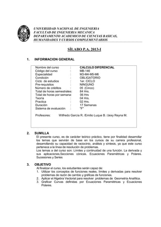 UNIVERSIDAD NACIONAL DE INGENIERIA
     FACULTAD DE INGENIERIA MECANICA
     DEPARTAMENTO ACADEMICO DE CIENCIAS BASICAS,
     HUMANIDADES Y CURSOS COMPLEMENTARIOS

                              SÍLABO P.A. 2013-I

1.   INFORMACION GENERAL

     Nombre del curso         :         CALCULO DIFERENCIAL
     Código del curso         :         MB-146
     Especialidad             :         M3-M4-M5-M6
     Condición                :         OBLIGATORIO
     Ciclo de estudios        :         1er. CICLO
     Pre-requisitos           :         NINGUNO
     Número de créditos       :         05 (Cinco)
     Total de horas semestrales:        84 Hrs.
     Total de horas por semana:         06 Hrs
     Teoría                   :         04 Hrs.
     Practica                 :         02 Hrs.
     Duración                 :         17 Semanas
     Sistema de evaluación    :         "F"

     Profesores:       Wilfredo García R. /Emilio Luque B. /Jexy Reyna M.




2.   SUMILLA
      El presente curso, es de carácter teórico práctico, tiene por finalidad desarrollar
      los temas que servirán de base en los cursos de su carrera profesional,
      desarrollando su capacidad de raciocinio, análisis y síntesis, ya que este curso
      pertenece a la línea de resolución de problemas.
      Los temas a del curso son: Límites y continuidad de una función. La derivada y
      sus aplicaciones.Secciones cónicas. Ecuaciones Paramétricas y Polares.
      Sucesiones y Series

3.   OBJETIVO
      Al finalizar el curso, los estudiantes serán capaz de:
      1. Utilizar los conceptos de funciones reales, límites y derivadas para resolver
           problemas de razón de cambio y gráficas de funciones.
      2. Aplicar el Algebra Vectorial para resolver problemas de Geometría Analítica.
      3. Graficar Curvas definidas por Ecuaciones Paramétricas y Ecuaciones
           Polares.
 