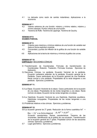 4.1    La derivada como razón de cambio instantáneo. Aplicaciones a la
       economía.

SEMANA N° 7
4.2  Valores extremos de una función: máximo y mínimo relativo, máximo y
     mínimo absoluto. Puntos críticos de una función.
4.3  Teorema de Rolle. Teorema de Lagrange. Teorema de Cauchy.


SEMANA Nº 8
EXAMEN PARCIAL

SEMANA N° 9
4.4  Criterios para máximos y mínimos relativos de una función de variable real
     dada en forma explícita e implícita.
4.5  Concavidad y puntos de inflexión de la gráfica de una función de variable
     real.
4.6  Aplicaciones de la teoría de máximos y mínimos al gráfico de curvas.


SEMANA Nº 10:
CAPÍTULO 5: SECCIONES CÓNICAS

5.1 Transformación de Coordenadas. Fórmulas de transformación de
       Coordenadas: Rotación, Traslación, Fórmulas Inversas. Ejercicios de
       Aplicación.
5.2 Secciones Cónicas. La parábola. Ecuación Vectorial de la parábola.
       Ecuación cartesiana estándar de la parábola. Ecuación general de la
       Parábola. Casos particulares de la Ecuación general de una Parábola.
       Recta normal a una parábola. Propiedades de la recta tangente a una
       parábola. Ejercicios y problemas.

SEMANA Nº 11:

5.3 La Elipse. Ecuación Vectorial de la elipse. Casos particulares de la ecuación
       de una elipse. Propiedades de las rectas tangentes a una elipse. Recta
       normal a la elipse, Ecuación de las rectas tangentes a la elipse.

5.4 La Hipérbola. Ecuación Vectorial de una Hipérbola. Hipérbola equilátera.
       Hipérbolas conjugadas. Propiedades de las rectas tangentes a una
       hipérbola.
5.5 Problemas relativos a dos cónicas. Ejercicios y problemas.

SEMANA Nº 12:
5.6 La ecuación general de 2o grado. Reducción de la forma cuadrática Ax2 +
       Bxy + Cy2 a su forma diagonal:  X + 2  .....
                                                   Y2
                                                   2
                                              1

       Ecuación característica. Raíces características. Teorema de las
       invariantes. Identificación de la gráfica de una ecuación. Transformación
       de la ecuación general de 2o grado. Propiedad común de las secciones
       cónicas. Ejercicios y problemas.
5.7    Lugar geométrico. Ejercicios y problemas.
 