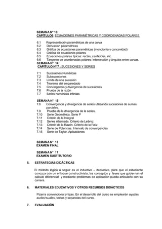 SEMANA Nº 13:
      CAPÍTULO6: ECUACIONES PARAMÉTRICAS Y COORDENADAS POLARES

      6.1  Representación paramétricas de una curva
      6.2  Derivación paramétricas
      6.3  Gráfica de ecuaciones paramétricas (monotonía y concavidad)
      6.4  Gráfica de ecuaciones polares
      6.5  Ecuaciones polares típicas: rectas, cardioides, etc.
      6.6  Tangente de coordenadas polares: Intersección y ángulos entre curvas.
      SEMANA N° 14:
      CAPÍTULO Nº 7 : SUCESIONES Y SERIES

      7.1    Sucesiones Numéricas
      7.2    Subsucesiones
      7.3    Límite de una sucesión
      7.4    Teorema del emparedado
      7.5    Convergencia y divergencia de sucesiones
      7.6    Prueba de la razón
      7.7    Series numéricas infinitas

      SEMANA N° 15
      7.8  Convergencia y divergencia de series utilizando sucesiones de sumas
           parciales.
      7.9  Prueba de la divergencia de la series.
      7.10 Serie Geométrica. Serie P
      7.11 Criterio de la Integral
      7.12 Series Alternada. Criterio de Leibniz
      7.13 Criterio de la Razón. Criterio de la Raíz
      7.14 Serie de Potencias. Intervalo de convergencias
      7.15 Serie de Taylor. Aplicaciones


      SEMANA N° 16
      EXAMEN FINAL

      SEMANA N° 17
      EXAMEN SUSTITUTORIO

5.   ESTRATEGIAS DIDÁCTICAS

     El método lógico a seguir es el inductivo – deductivo, para que el estudiante
     conozca con un enfoque constructivista, los conceptos y leyes que gobiernan el
     cálculo diferencial y mediante problemas de aplicación pueda articularlo con su
     carrera.

6.   MATERIALES EDUCATIVOS Y OTROS RECURSOS DIDÁCTICOS

      Pizarra convencional y tizas. En el desarrollo del curso se emplearán ayudas
      audiovisuales, textos y separatas del curso.

7.   EVALUACIÓN
 