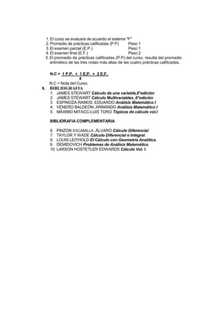 1. El curso se evaluará de acuerdo al sistema "F"
     2. Promedio de prácticas calificadas (P.P)      Peso 1
     3. El examen parcial (E.P.)                     Peso 1
     4. El examen final (E.F.)                       Peso 2
     5. El promedio de prácticas calificadas (P.P) del curso, resulta del promedio
        aritmético de las tres notas más altas de las cuatro prácticas calificadas.

       N.C = 1 P.P. + 1 E.P. + 2 E.F.
                       4
       N.C = Nota del Curso.
8.     BIBLIOGRAFIA
       1.   JAMES STEWART Cálculo de una variable,6°edición
       2.   JAMES STEWART Cálculo Multivariables ,6°edición
       3.   ESPINOZA RAMOS ,EDUARDO Análisis Matemático I
       4.   VENERO BALDEÓN ,ARMANDO Análisis Matemático I
       5.   MÁXIMO MITACC-LUIS TORO Tópicos de cálculo vol.I

       BIBLIORAFIA COMPLEMENTARIA

       6. PINZON ESCAMILLA ,ÁLVARO Cálculo Diferencial
       7. TAYLOR Y WADE Cálculo Diferencial e Integral.
       8. LOUIS LEITHOLD El Cálculo con Geometría Analítica.
       9. DEMIDOVICH Problemas de Análisis Matemático.
       10. LARSON HOSTETLER EDWARDS Cálculo Vol. I.
 