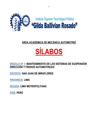 1
ÁREA ACADÉMICA DE MECÁNICA AUTOMOTRIZ
SÍLABOS
MÓDULO Nº 1: MANTENIMIENTO DE LOS SISTEMAS DE SUSPENSIÓN
DIRECCIÓN Y FRENOS AUTOMOTRICES
DISTRITO: SAN JUAN DE MIRAFLORES
PROVINCIA: LIMA
REGIÓN: LIMA METROPOLITANA
PAÍS: PERÚ
 