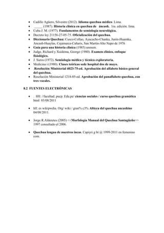 • Cadillo Agüero, Silvestre (2012). Idioma quechua médico. Lima.
• _____ (1987). Historia clínica en quechua de áncash. 1ra. edición. lima.
• Cuba J. M. (1977). Fundamentos de semiología neurológica.
• Decreto ley 21156-27-05-75. Oficialización del quechua.
• Diccionario Quechua: Cusco-Collao, Ayacucho-Chanka, Junín-Huamka,
Ancash-Huaylas, Cajamarca-Cañaris, San Martín-Alto Napo de 1976
• Guía para una historia clinica (1985) unmsm.
• Judge, Richard y Xuidema, George (1980). Examen clínico, enfoque
fisiológico.
• J. Suros (1972). Semiología médica y técnica exploratoria.
• Medicina i (1980). Clases teóricas sede hospital dos de mayo.
• .Resolución Ministerial 4023-75-ed. Aprobación del alfabeto básico general
del quechua.
• Resolución Ministerial 1218-85-ed. Aprobación del panalfabeto quechua, con
tres vocales.
8.2 FUENTES ELECTRÓNICAS
• . Hll: //facultad. pucp. Edu.pe/ ciencias sociales / curso quechua gramática
html 03/08/2011
• hll: es wikipwdia. Org/ wiki / gran% c3% Alticca del quechua ancashino
04/08/2011.
• Jorge R.Alderetes (2005) <<Morfología Manual del Quechua Santagüeño>>
1997 consultado el 2006.
• Quechua lengua de nuestros incas. Capiyri g ht @ 1999-2011 en femenino
com.
 