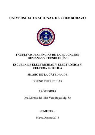UNIVERSIDAD NACIONAL DE CHIMBORAZO
FACULTAD DE CIENCIAS DE LA EDUCACIÓN
HUMANAS Y TECNOLOGÍAS
ESCUELA DE ELECTRICIDAD Y ELECTRÓNICA Y
CULTURA ESTÉTICA
SÍLABO DE LA CÁTEDRA DE
DISEÑO CURRICULAR
PROFESORA
Dra. Mirella del Pilar Vera Rojas Mg. Sc.
SEMESTRE
Marzo/Agosto 2013
 