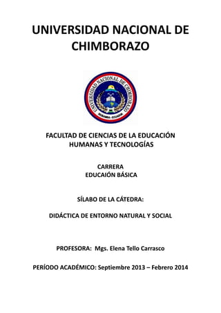 UNIVERSIDAD NACIONAL DE
CHIMBORAZO
FACULTAD DE CIENCIAS DE LA EDUCACIÓN
HUMANAS Y TECNOLOGÍAS
CARRERA
EDUCAIÓN BÁSICA
SÍLABO DE LA CÁTEDRA:
DIDÁCTICA DE ENTORNO NATURAL Y SOCIAL
PROFESORA: Mgs. Elena Tello Carrasco
PERÍODO ACADÉMICO: Septiembre 2013 – Febrero 2014
 