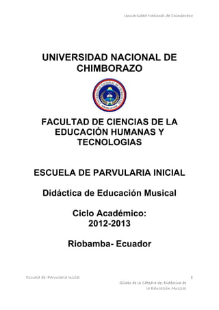 Universidad Nacional de Chimborazo
Escuela de: Parvularia Inicial
Sílabo de la Cátedra de: Didáctica de
la Educación Musical
1
UNIVERSIDAD NACIONAL DE
CHIMBORAZO
FACULTAD DE CIENCIAS DE LA
EDUCACIÓN HUMANAS Y
TECNOLOGIAS
ESCUELA DE PARVULARIA INICIAL
Didáctica de Educación Musical
Ciclo Académico:
2012-2013
Riobamba- Ecuador
 