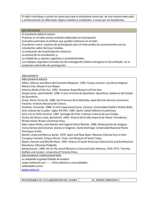El taller contribuye a sentar las bases para que el estudiante construya de una manera adecuada
y artísticamente los diferentes objetos tallados o modelados a mano por los estudiantes.
METODOLOGIA
El estudiante deberá realizar:
Practicas en el taller previo al diseño elaborado con anticipación
Consultas puntuales al profesor que pueden realizarse en el taller
El profesor creará espacios de participación para el intercambio de conocimientos con los
estudiantes sobre técnicas tratadas.
La evaluación de la participación involucra:
La actitud de los estudiantes; y
La calidad de su aportes cognitivos y procedimentales.
Los trabajos asignados (incluidos los de investigación) deben entregarse el día señalado. no se
aceptarán solicitudes de postergación
BIBLIOGRAFIA
BIBLIOGRAFIA BASICA
Alfaro, Alfonso and María del Consuelo Maquívar. 1995. Corpus aureum: escultura religiosa.
Mexico City: Museo Franz Mayer.
America Bride of the Sun. 1992. Antwerp: Royal Museum of Fine Arts.
Anaya Larios, José Rudolfo. 1998. El arte virreinal de Querétaro. Querétaro: Gobierno del Estado
de Querétaro.
Araúz, Reina Torres de. 1980. San Francisco de la Montaña: joyel del arte barroco americano.
Panama: Instituto Nacional de Cultura.
Arellano, Fernando. 1988. El arte hispanoamericano. Caracas: Universidad Católica Andrés Bello.
Arte colonial de Ecuador: siglos XVI-XVII. 1985. Quito: Salvat Editores Ecuatoriana.
Arte y fe en Chile virreinal. 1987. Santiago de Chile: Instituto Cultural de Las Condes.
Arzáns de Orsúa y Vela, Bartolomé. 1965. Historia de la villa imperial de Potosí. Providence,
Rhode Island: Brown University Press.
Báez López-Penha, José Ramón and Eugenio Pérez Montás. 1986. Restauración de antiguos
monumentos dominicanos: planos e imágenes. Santo Domingo: Universidad Nacional Pedro
Henríquez Ureña.
Bantel, Linda and Marcus Burke. 1979. Spain and New Spain: Mexican Colonial Arts in their
European Context. Corpus Christi, Texas: Art Museum of South Texas.
Bayón, Damián and Murillo Marx. 1992. History of South American Colonial Art and Architecture.
Barcelona: Ediciones Polígrafa.
Bailey,Gauvin. 1999. Art on the Jesuit Missions in Asia and Latin America, 1542-1773. Toronto,
Buffalo and London: University of Toronto Press.
BIBLIOGRAFIA COMPLEMENTARIA
es.wikipedia.org/wiki/Tallado de madera
www.mailxmail.com › ... › Artes plásticas y manualidades
tallamadera.com/
www.castor.es
RESPONSABLE DE LA ELABORACION DEL SILABO LIC. BYRON OBREGON V.
 