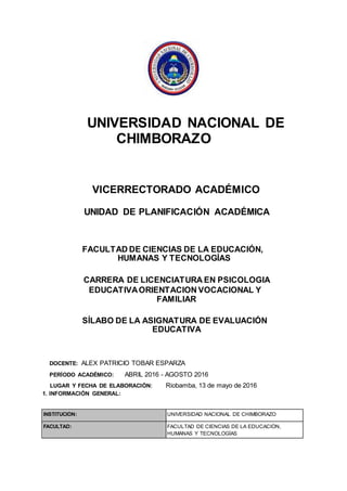 UNIVERSIDAD NACIONAL DE
CHIMBORAZO
VICERRECTORADO ACADÉMICO
UNIDAD DE PLANIFICACIÓN ACADÉMICA
FACULTAD DE CIENCIAS DE LA EDUCACIÓN,
HUMANAS Y TECNOLOGÍAS
CARRERA DE LICENCIATURA EN PSICOLOGIA
EDUCATIVAORIENTACION VOCACIONAL Y
FAMILIAR
SÍLABO DE LA ASIGNATURA DE EVALUACIÓN
EDUCATIVA
DOCENTE: ALEX PATRICIO TOBAR ESPARZA
PERÍODO ACADÉMICO: ABRIL 2016 - AGOSTO 2016
LUGAR Y FECHA DE ELABORACIÓN: Riobamba, 13 de mayo de 2016
1. INFORMACIÓN GENERAL:
INSTITUCIÓN: UNIVERSIDAD NACIONAL DE CHIMBORAZO
FACULTAD: FACULTAD DE CIENCIAS DE LA EDUCACIÓN,
HUMANAS Y TECNOLOGÍAS
 