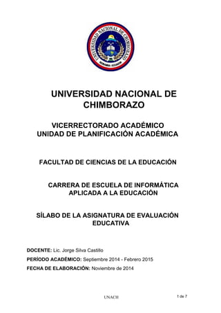 UNACH 1 de 7
UNIVERSIDAD NACIONAL DE
CHIMBORAZO
VICERRECTORADO ACADÉMICO
UNIDAD DE PLANIFICACIÓN ACADÉMICA
FACULTAD DE CIENCIAS DE LA EDUCACIÓN
CARRERA DE ESCUELA DE INFORMÁTICA
APLICADA A LA EDUCACIÓN
SÍLABO DE LA ASIGNATURA DE EVALUACIÓN
EDUCATIVA
DOCENTE: Lic. Jorge Silva Castillo
PERÍODO ACADÉMICO: Septiembre 2014 - Febrero 2015
FECHA DE ELABORACIÓN: Noviembre de 2014
 