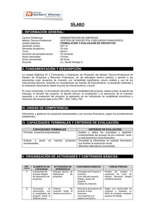 SÍLABO

I. INFORMACIÓN GENERAL:
Carrera Profesional                  : ADMINISTRACIÓN DE EMPRESAS
Módulo Técnico-Profesional           : GESTIÓN DE PROYECTOS Y RECURSOS FINANCIEROS .
Unidad Didáctica                     : FORMULACIÓN Y EVALUACIÓN DE PROYECTOS
Semestre Lectivo                     : 2011-II
Semestre Académico                   : VI ciclo
Turno                                : Diurno
Duración del semestre lectivo        : 20 semanas
Horas semanales                      : 4 horas
Horas semestrales                    : 80 horas
Docente                              : Lic. Daniel Noriega A.

II. FUNDAMENTACIÓN Y DESCRIPCIÓN:
La Unidad Didáctica Nº 3 Formulación y Evaluación de Proyectos del Módulo Técnico-Profesional de
Gestión de Proyectos y Recursos Financieros, es de naturaleza teórico práctica y permite a los
estudiantes crear proyectos de inversión con rentabilidad significativa, previo análisis y uso de los
instrumentos técnicos, teniendo en consideración las fuentes de financiamiento, la demanda sostenida y
la evaluación del proyecto desde el punto de vista económico y social.

El curso comprende: La formulación del perfil y la pre factibilidad del proyecto, desde la idea, el estudio de
mercado, el tamaño del proyecto, el estudio técnico, la localización y la estimación de la inversión
requerida y la evaluación del proyecto: la aplicación de los indicadores de rentabilidad económica y
financiera del proyecto tales como PRC – B/C, VAN y TIR.


III. UNIDAD DE COMPETENCIA:
Administrar y gestionar los proyectos empresariales y los recursos financieros, según los procedimientos
establecidos.

IV. CAPACIDADES TERMINALES Y CRITERIOS DE EVALUACIÓN:

         CAPACIDADES TERMINALES                                     CRITERIOS DE EVALUACIÓN
 Formular proyectos empresariales.                       Analiza y aplica los conceptos y aspectos
                                                         fundamentales del proceso de pre inversión, tanto
                                                         a nivel económico como financiero.
 Evaluar y poner           en    marcha     proyectos    Consolida la información en estados financieros
 empresariales.                                          que faciliten la evaluación de las
                                                         diferentes alternativas encontradas.



V. ORGANIZACIÓN DE ACTIVIDADES Y CONTENIDOS BÁSICOS:


  SEM./   ELEMENTOS DE           ACTIVIDADES DE         CONTENIDOS BÁSICOS               TAREAS PREVIAS
 FECHA
             CAPACIDAD             APRENDIZAJE
    1     Comprende del         Enfoque técnico de    - Conceptos de Proyecto e      Prueba    de   entrada    y
          proceso integral      elaboración     de      inversión.                   resolución de Caso de
          de elaboración de     proyectos.            - Ciclo vital del proyecto.    estudio. Discusión dirigida
          proyectos.                                  - Etapas y fases del           mediante equipos.
                                                        proyecto.
                                                      - Clases de proyectos.

    2     Concuerda        la   Criterios        de   - Estructura del proyecto de   Eligen una oportunidad de
          oportunidad, con      inversión frente al     acuerdo al ente              inversión y preparan su
          la rentabilidad del   Sistema económico.      financiero.                  Perfil de proyecto mediante
          proyecto frente al                          - Los proyectos y el           equipos de trabajo.
          Sistema actual.                               sistema económico
 