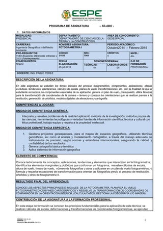 PROGRAMA DE ASIGNATURA – SÍLABO -
1. DATOS INFORMATIVOS
MODALIDAD:
PRESENCIAL
DEPARTAMENTO:
DEPARTAMENTO DE CIENCIAS DE LA
TIERRA Y LA CONSTRUCCIÓN
AREA DE CONOCIMIENTO:
GEOESPACIAL
CARRERAS:
Ingeniería Geográfica y del Medio
Ambiente
NOMBRES ASIGNATURA:
FOTOGRAMETRÍA I
PERÍODO ACADÉMICO:
Octubre2014 – Febrero 2015
PRE-REQUISITOS:
11303 (Ecuaciones diferenciales ordinarias) y
31031 (Fotointerpretación)
CÓDIGO:
31020
NRC:
1961
CRÉDITOS:
4
NIVEL:
4to.
CO-REQUISITOS:
Ninguno
FECHA
ELABORACIÓN:
25-jul-2013
SESIONES/SEMANA: EJE DE
FORMACIÓN
PROFESIONAL
TEÓRICAS:
4h
LABORATORIOS:
0h
DOCENTE: ING. PABLO PEREZ
DESCRIPCIÓN DE LA ASIGNATURA:
En esta asignatura se estudian los temas iniciales del proceso fotogramétrico, componentes, aplicaciones, etapas
evolutivas, tendencias, afectaciones, cálculos de escala, planes de vuelo, transformaciones, etc., con la finalidad de que el
estudiante reconozca los componentes esenciales de su aplicación, genere un plan de vuelo, presupuesto, utilice técnicas
para la transformación de coordenadas de la cámara – terreno y conozca las orientaciones que se realizan previas a la
restitución, generación de ortofotos, modelos digitales de elevaciones y cartografía.
COMPETENCIAS A LOGRAR:
UNIDAD DE COMPETENCIA GENÉRICA:
Interpreta y resuelve problemas de la realidad aplicando métodos de la investigación, métodos propios de
las ciencias, herramientas tecnológicas y variadas fuentes de información científica, técnica y cultural con
ética profesional, trabajo equipo y respeto a la propiedad intelectual.
UNIDAD DE COMPETENCIA ESPECÍFICA:
1. Gestiona proyectos geoespaciales, para el mapeo de espacios geográficos, utilizando técnicas
geomáticas, así como el análisis y modelamiento cartográfico, a través del manejo adecuado de
instrumentos de precisión, según normas y estándares internacionales, asegurando la calidad y
confiabilidad de los resultados.
2. Genera cartografía básica y temática
3. Aplica sistemas de información geográfica
ELEMENTO DE COMPETENCIA:
Conoce teóricamente los conceptos, aplicaciones, tendencias y elementos que interactúan en la fotogrametría;
identifica los elementos marginales y pictóricos que conforman un fotograma; resuelve cálculos de escala,
altura de vuelo, líneas de vuelo, número de fotografías u otros a utilizarse en un plan de vuelo fotogramétrico; y
formula y resuelve ecuaciones de transformación para orientar las fotografías previo al proceso de restitución,
ortofotos y otros de fotogrametría II.
RESULTADO FINAL DEL APRENDIZAJE:
CONOCE LOS ASPECTOS PRINCIPALES E INICIALES DE LA FOTOGRAMETRÌA, PLANIFICA EL VUELO
FOTOGRAMETRICO CON FINES CARTOGRAFICOS Y RESUELVE LA TRANSFORMACIÓN DE COORDENADAS DE
COMPARADOR EN LA ORIENTACIÓN INTERIOR. (CALCULA DATOS, GESTIONA LA FOTOGRAFÍA Y/O IMAGEN)
CONTRIBUCIÓN DE LA ASIGNATURA A LA FORMACIÓN PROFESIONAL:
En esta etapa de formación se conocen los principios fundamentales para la aplicación de esta técnica; se
realizan cálculos de escala, deformaciones y transformaciones de coordenadas fotogramétricas; se ejecutan
CÓDIGO: SGC.DI.321
VERSIÓN: 1.2
FECHA ÚLTIMA REVISIÓN: 09/10/13
1
 