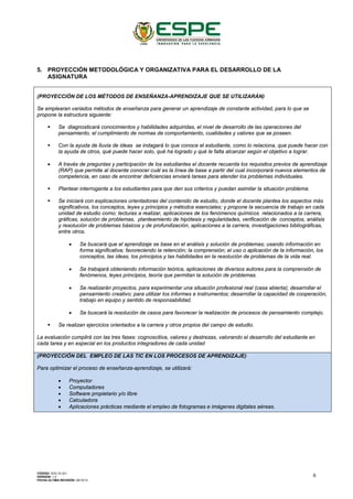 5. PROYECCIÓN METODOLÓGICA Y ORGANIZATIVA PARA EL DESARROLLO DE LA
ASIGNATURA
(PROYECCIÓN DE LOS MÉTODOS DE ENSEÑANZA-APRENDIZAJE QUE SE UTILIZARÁN)
Se emplearan variados métodos de enseñanza para generar un aprendizaje de constante actividad, para lo que se
propone la estructura siguiente:
 Se diagnosticará conocimientos y habilidades adquiridas, el nivel de desarrollo de las operaciones del
pensamiento, el cumplimiento de normas de comportamiento, cualidades y valores que se poseen.
 Con la ayuda de lluvia de ideas se indagará lo que conoce el estudiante, como lo relaciona, que puede hacer con
la ayuda de otros, qué puede hacer solo, qué ha logrado y qué le falta alcanzar según el objetivo a lograr.
• A través de preguntas y participación de los estudiantes el docente recuerda los requisitos previos de aprendizaje
(RAP) que permite al docente conocer cuál es la línea de base a partir del cual incorporará nuevos elementos de
competencia, en caso de encontrar deficiencias enviará tareas para atender los problemas individuales.
 Plantear interrogante a los estudiantes para que den sus criterios y puedan asimilar la situación problema.
 Se iniciará con explicaciones orientadoras del contenido de estudio, donde el docente plantea los aspectos más
significativos, los conceptos, leyes y principios y métodos esenciales; y propone la secuencia de trabajo en cada
unidad de estudio como: lecturas a realizar, aplicaciones de los fenómenos químicos relacionados a la carrera,
gráficas, solución de problemas, planteamiento de hipótesis y regularidades, verificación de conceptos, análisis
y resolución de problemas básicos y de profundización, aplicaciones a la carrera, investigaciones bibliográficas,
entre otros.
• Se buscará que el aprendizaje se base en el análisis y solución de problemas; usando información en
forma significativa; favoreciendo la retención; la comprensión; el uso o aplicación de la información, los
conceptos, las ideas, los principios y las habilidades en la resolución de problemas de la vida real.
• Se trabajará obteniendo información teórica, aplicaciones de diversos autores para la comprensión de
fenómenos, leyes principios, teoría que permitan la solución de problemas.
• Se realizarán proyectos, para experimentar una situación profesional real (casa abierta); desarrollar el
pensamiento creativo; para utilizar los informes e instrumentos; desarrollar la capacidad de cooperación,
trabajo en equipo y sentido de responsabilidad.
• Se buscará la resolución de casos para favorecer la realización de procesos de pensamiento complejo.
 Se realizan ejercicios orientados a la carrera y otros propios del campo de estudio.
La evaluación cumplirá con las tres fases: cognoscitiva, valores y destrezas, valorando el desarrollo del estudiante en
cada tarea y en especial en los productos integradores de cada unidad
(PROYECCIÓN DEL EMPLEO DE LAS TIC EN LOS PROCESOS DE APRENDIZAJE)
Para optimizar el proceso de enseñanza-aprendizaje, se utilizará:
• Proyector
• Computadores
• Software propietario y/o libre
• Calculadora
• Aplicaciones prácticas mediante el empleo de fotogramas e imágenes digitales aéreas.
CÓDIGO: SGC.DI.321
VERSIÓN: 1.2
FECHA ÚLTIMA REVISIÓN: 09/10/13
6
 