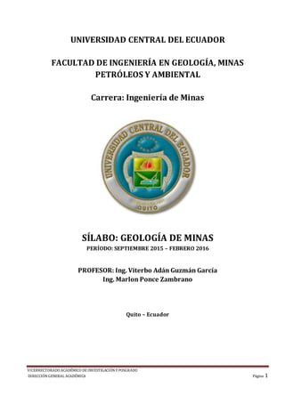 VICERRECTORADO ACADÉMICO DE INVESTIGACIÓNY POSGRADO
DIRECCIÓNGENERAL ACADÉMICA Página 1
UNIVERSIDAD CENTRAL DEL ECUADOR
FACULTAD DE INGENIERÍA EN GEOLOGÍA, MINAS
PETRÓLEOS Y AMBIENTAL
Carrera: Ingeniería de Minas
SÍLABO: GEOLOGÍA DE MINAS
PERÍODO: SEPTIEMBRE 2015 – FEBRERO 2016
PROFESOR: Ing. Viterbo Adán Guzmán García
Ing. Marlon Ponce Zambrano
Quito – Ecuador
 
