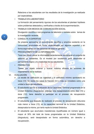 5
Relaciona a los estudiantes con los resultados de la investigación ya realizada
por especialistas.
• TRABAJO EN LABORATORIO
La formación del pensamiento riguroso de los estudiantes al plantear hipótesis
sobre problemas detectados y verificarlas a través de la experimentación.
• TRABAJO CON MEDIOS DE COMUNICACIÓN SOCIAL
Divulgación científica o con programas de televisión o radiales sobre temas de
la investigación reciente.
• CONSULTA A EXPERTOS
Se propone aprovechar el conocimiento científico y empírico existente en la
comunidad, acumulado en forma especializada por algunos expertos y en
forma espontánea por las personas de base en general.
• PROCESAMIENTO DE LA INFORMACIÓN
Tiene por objeto ubicar la información recientemente recogida en el conjunto de
saberes ya existentes. Es el modelo por excelencia para desarrollar el
pensamiento lógico y la creatividad de los estudiantes.
• PROYECTOS
Tienen por objeto ordenar y buscar máxima eficacia en acciones de
mejoramiento de la realidad.
VI. EVALUACIÓN
 La escala de calificación es vigesimal y el calificativo mínimo aprobatorio es
trece (13). En todos los casos la fracción 0.5 o más se considera como una
unidad a favor del estudiante.
 El estudiante que en la evaluación de la Capacidad Terminal programada en la
Unidad Didáctica (Asignatura), obtenga nota desaprobatoria entre diez (10) y
doce (12), tiene derecho a participar en el proceso de recuperación
programado.
 El estudiante que después de realizado el proceso de recuperación obtuviera
nota menor a trece (13), en la capacidad terminal de la Unidad Didáctica,
desaprueba la misma, por tanto repite la Unidad Didáctica.
 El estudiante que acumulara inasistencias injustificadas en número igual o
mayor al 30% del total de horas programadas en la Unidad Didáctica
(Asignatura), será desaprobado en forma automática, sin derecho a
recuperación.
 