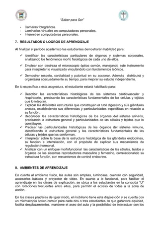 “Saber para Ser”
- Cámaras fotográficas.
- Laminarios virtuales en computadoras personales.
- Internet en computadoras personales.
7. RESULTADOS O LOGROS DE APRENDIZAJE
Al finalizar el período académico los estudiantes demostrarán habilidad para:
 Identificar las características particulares de órganos y sistemas corporales,
analizando los fenómenos morfo fisiológicos de cada uno de ellos.
 Emplear con destreza el microscopio óptico común, manejando este instrumento
para interpretar lo visualizado vinculándolo con fundamentos teóricos.
 Demostrar respeto, cordialidad y pulcritud en su accionar. Además distribuirá y
organizará adecuadamente su tiempo, para mejorar su estudio independiente.
En lo específico a esta asignatura, el estudiante estará habilitado para:
 Describir las características histológicas de los sistemas cardiovascular y
respiratorio, precisando las características fundamentales de las células y tejidos
que lo integran.
 Explicar las diferentes estructuras que constituyen el tubo digestivo y sus glándulas
anexas, estableciendo sus diferencias y particularidades específicas en relación a
su función.
 Reconocer las características histológicas de los órganos del sistema urinario,
precisando la estructura general y particularidades de las células y tejidos que lo
constituyen.
 Precisar las particularidades histológicas de los órganos del sistema inmune,
identificando la estructura general y las características fundamentales de las
células y tejidos que los conforman.
 Interpretar sobre la base de la estructura histológica de las glándulas endocrinas,
su función e interrelación, con el propósito de explicar sus mecanismos de
regulación hormonal.
 Analizar con un enfoque morfofuncional las características de las células, tejidos y
órganos de los sistemas reproductores masculino y femenino, correlacionando su
estructura función, con mecanismos de control endocrino.
8. AMBIENTES DE APRENDIZAJE
En cuanto al ambiente físico, las aulas son amplias, luminosas, cuentan con seguridad,
accesorios básicos y proyector de video. En cuanto a lo funcional, para facilitar el
aprendizaje en las clases de explicación, se ubica a los estudiantes en la conocida “U”
con rotaciones frecuentes entre ellos, para permitir el acceso de todos a la zona de
acción.
En las clases prácticas de igual modo, el mobiliario tiene esta disposición y se cuenta con
un microscopio óptico común para cada dos o tres estudiantes, lo que garantiza equidad,
facilita desplazamientos, mantiene el aseo del aula y la posibilidad de interactuar con los
 