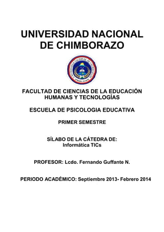 UNIVERSIDAD NACIONAL
DE CHIMBORAZO

FACULTAD DE CIENCIAS DE LA EDUCACIÓN
HUMANAS Y TECNOLOGÍAS
ESCUELA DE PSICOLOGIA EDUCATIVA
PRIMER SEMESTRE

SÍLABO DE LA CÁTEDRA DE:
Informática TICs

PROFESOR: Lcdo. Fernando Guffante N.

PERIODO ACADÉMICO: Septiembre 2013- Febrero 2014

 