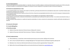 18
VII. Honestidad Académica
Todas las actividadesde losestudiantes debenser originales,de ocurriruna faltao plagio se recibiráautomáticamente lanotade cero endicha evaluación,
se citará a los padres a la Coordinación de Pregrado y se elevará el informe respectivo a la Facultad con copia a la Dirección Académica.
VIII. Normas de comportamiento en clase
1. Los estudiantes deben estar a tiempo, tener todos los materiales y participar plenamente de las actividades de cada sesión. Se admiten tardanzas sólo
debidamente justificadas ante el docente.
2. Los estudiantesdebendemostrarrespetoycortesía entre ellos,el docente ylas propiedadestantode los otros como de los equipose instalacionesde la
Universidad Americana.
3. El docente administrará la ubicación de los estudiantes con fines didácticos y de seguridad sin objeción alguna.
4. Nose admite usode celulares,mediosde entretenimientoocomputadoras personalesparafinesajenosalaclase. Si un celularsuenadurante laclase,se
tendrá un sistemático.
5. Cada estudiante debe mantener un cuaderno de apuntes actualizado en la clase y conservar las evaluaciones o reportes calificados retornados por el
docente.
IX. Fuentes de información
9.1. Fuentes Bibliográficas
a) Texto Recomendado
1. Idalberto Chiavenato, Gestión del Talento Humano, McGraw Hill, 9 edición
2. IdalbertoChiavenato, Gestióndel TalentoHumano,3rd
Eddition,VitalSource BookShelf,
b) Textos Complementarios
3. WilliamBWerther,Jry KeithDavis.Administraciónde personalyrecursoshumanos.McGraw Hill,5ta edicion
4. JohnA. Pierce II,RichardB. RobinsonJr,StrategicManagement:PlanningforDomesticandGlobal Competition,McGraw Hill.
5. Bohlander,Snerr,Scherman,Administraciónde RecursosHumanos,décimosegundaedición,ThompsonJPR
6. Martha Alles,DirecciónEStratégicade RecursosHumanosGestiónporCompetencias, www.freelibros.org,
 