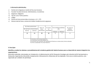 3
I. Información administrativa
1.1 Nombre de la Asignatura: Gestión de Recursos Humanos
1.2 Facultad: Facultad de Ciencias Administrativas y Económicas
1.3 Asignatura: obligatoria
1.4 Tipo de curso: Teórico-práctico
1.5 Código:
1.6 Número de horas presencialesa la semana: 3 (1C - 2TP)
1.7 Número total de horas y número de Créditos Académicosde la asignatura
No. Horas presenciales
Total de
horas
presenciales
No. Horas
no
presenciales
No. de Créditos Académicos
(CA)
No. total de
Créditos
Académicos
No. de horas
teóricas
No. de horas
prácticas
Teóricos Prácticos
24 24 48 48 2 1 3
No. CAteóricos =No. de horas teóricas / 16
No. CAprácticos =No. de horas prácticas / 32
No. total deCA=No. CAteóricos +No. CAprácticos (elCAdebeserun número entero, alfinalseredondea)
No. Horas no presenciales =No. Horas Teóricas X 2.
II. Descriptor
Identifica y evalúa los sistemas y procedimientos de la moderna gestión del talento humano para su desarrollo de manera integral en las
organizaciones.
Desarrolla contenidos relacionados con Introducción a la Administración de RH, Planeación Estratégica de la Gestión de RH, Reclutamiento y
Colocación, Capacitación y Desarrollo, Compensación o Remuneración y Relaciones de los empleados. Este curso es teórico-práctico, esta
organizado por unidades de aprendizaje.
 