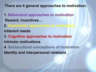 There are 4 general approaches to motivation:
1. Behavioral approaches to motivation
Reward, incentives…
2. Humanistic approaches to motivation
inherent needs
3. Cognitive approaches to motivation
intrinsic motivations
4. Sociocultural conceptions of motivation
Identity and interpersonal relations
 