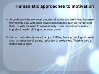 Humanistic approaches to motivation
 According to Maslow, most theories of motivation are limited because
they mainly deal with basic physiological needs such as hunger and
thirst, or with the need to avoid anxiety. Such theories omit many
important needs relating to personal growth
 Human motivation is more than just fulfilling basic physiological needs
such as reduction of eating, reduction of anxiety etc. There is also a
motivation to grow.
 