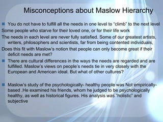 Misconceptions about Maslow Hierarchy
 You do not have to fulfill all the needs in one level to “climb” to the next level
Some people who starve for their loved one, or for their life work
The needs in each level are never fully satisfied. Some of our greatest artists,
writers, philosophers and scientists, far from being contented individuals,
Does this fit with Maslow’s notion that people can only become great if their
deficit needs are met?
 There are cultural differences in the ways the needs are regarded and are
fulfilled. Maslow’s views on people’s needs tie in very closely with the
European and American ideal. But what of other cultures?
 Maslow’s study of the psychologically- healthy people was Not empirically-
based .He examined his friends, whom he judged to be psychologically
healthy, as well as historical figures. His analysis was “holistic” and
subjective
 