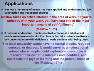 Applications
 Maslow’s hierarchy of needs has been applied into understanding job
satisfaction and vocational choices
Maslow takes an active interest in the area of work. “If you’re
unhappy with your work, you have lost one of the most
important means of self-fulfilment”
(Maslow 1971).
 It helps us understand that intellectual, emotional, and physical
needs are interrelated and if the class is fearful, students are likely to
be concerned more with deficiency needs and less with being ones.
The ideal university would have no formal credits, required
courses, or degrees. It would serve as an educational
retreat where people could explore various subjects,
discover their own true interests and identities, and
appreciate the joys of learning and the preciousness of
life (Maslow, 1971)
 