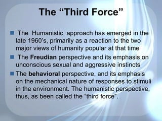 The “Third Force”
 The Humanistic approach has emerged in the
late 1960’s, primarily as a reaction to the two
major views of humanity popular at that time
 The Freudian perspective and its emphasis on
unconscious sexual and aggressive instincts
 The behavioral perspective, and its emphasis
on the mechanical nature of responses to stimuli
in the environment. The humanistic perspective,
thus, as been called the “third force”.
 