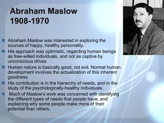 Abraham Maslow
1908-1970
 Abraham Maslow was interested in exploring the
sources of happy, healthy personality.
 His approach was optimistic, regarding human beings
as free-willed individuals, and not as captive by
unconscious drives
 Human nature is basically good, not evil. Normal human
development involves the actualization of this inherent
goodness
 His contribution is in the hierarchy of needs, and in the
study of the psychologically-healthy individuals.
 Much of Maslow’s work was concerned with identifying
the different types of needs that people have, and
explaining why some people make more of their
potential than others.
 