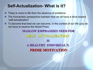 Self-Actualization- What is it?
 There is more to life than the absence of problems
 The Humanistic perspective maintain that we all have a drive toward
“self-actualization”
 To become that best we can become, in the context of our life (you do
not have to receive the Nobel Prize)
. MASLOW EMPHASIZES NEED FOR
SELF ACTUALIZATION
IS
A HEALTHY INDIVIDUAL’S
PRIME MOTIVATION
 