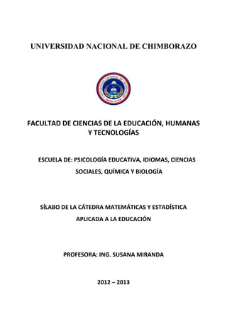 UNIVERSIDAD NACIONAL DE CHIMBORAZO
FACULTAD DE CIENCIAS DE LA EDUCACIÓN, HUMANAS
Y TECNOLOGÍAS
ESCUELA DE: PSICOLOGÍA EDUCATIVA, IDIOMAS, CIENCIAS
SOCIALES, QUÍMICA Y BIOLOGÍA
SÍLABO DE LA CÁTEDRA MATEMÁTICAS Y ESTADÍSTICA
APLICADA A LA EDUCACIÓN
PROFESORA: ING. SUSANA MIRANDA
2012 – 2013
 